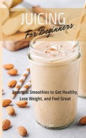 Juicing for Beginners: Essential Smoothies to Get Healthy, Lose Weight, and Feel Good