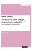 Demographischer Wandel in Europa. Auswirkungen, Handlungsempfehlungen und Lösungsansätze für regionale Arbeitsmärkte in Deutschland