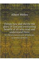 Things New and Old for the Glory of God and Everlasting Benefit of All Who Read and Understand Them Or, Old Revelations and Prophecies in Several Sermons