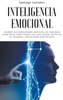 Inteligencia emocional: Mejore sus habilidades sociales, su agilidad emocional para tener una vida mejor, éxito en el trabajo y relaciones más felices