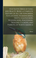 Our Native Birds of Song and Beauty, Being a Complete History of all the Songbirds, Flycatchers, Hummingbirds, Swifts, Goatsuckers, Woodpeckers, Kingfishers, Trogons, Cuckoos, and Parrots, of North America