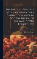 Spiritual Principle of the Atonement As a Satisfaction Made to God for the Sins of the World. 27Th Fernley Lect