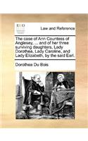 The Case of Ann Countess of Anglesey, ... and of Her Three Surviving Daughters, Lady Dorothea, Lady Caroline, and Lady Elizabeth, by the Said Earl.