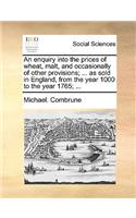 An Enquiry Into the Prices of Wheat, Malt, and Occasionally of Other Provisions; ... as Sold in England, from the Year 1000 to the Year 1765; ...