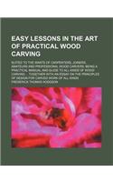 Easy Lessons in the Art of Practical Wood Carving; Suited to the Wants of Carpenters, Joiners, Amateurs and Professional Wood Carvers Being a Practical Manual and Guide to All Kinds of Wood Carving Together with an Essay on the Principles of Design