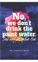 No, We Don't Drink The Paint Water - Art Teacher's Notes: Funny Art Teacher Notebook Journal Diary Planner (Ruled Paper, 120 Lined Pages, 6" x 9") Gift For Elementary High School College Teachers