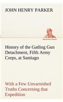 History of the Gatling Gun Detachment, Fifth Army Corps, at Santiago With a Few Unvarnished Truths Concerning that Expedition