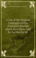 List of the Original Catalogues of the Principal Libraries which Have Been Sold by Auction by Mr.