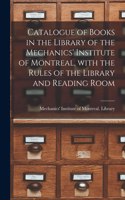 Catalogue of Books in the Library of the Mechanics' Institute of Montreal, With the Rules of the Library and Reading Room [microform]