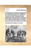 A Supplement to Britain's Mistakes in the Commencement and Conduct of the Present War. Wherein the Late Glorious Success of Admiral Vernon at Porto Bello Is Particularly Considered. by a Merchant and Citizen of London.