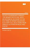 Solace for Bereaved Parents: Or, Infants Die to Live: With an Historical Account of the Doctrine of Infant Salvation: Also Very Full Selections from Various Authors in Prose and