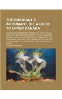 The Emigrant's Informant, Or, a Guide to Upper Canada; Containing Reasons for Emigration, Who Should Emigrate, Necessaries for Outfit, and Charges of Voyage, Travelling Expences [Sic], Manners of the Americans Qualities, and Capabilities, of the So: (English)