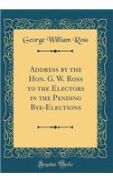 Address by the Hon. G. W. Ross to the Electors in the Pending Bye-Elections (Classic Reprint)