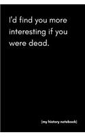 I'd Find You More Interesting If You Were Dead (My History Notebook)