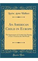 An American Child in Europe: The Impressions of a Little Girl, During a Year's Travel in the Old World (Classic Reprint): The Impressions of a Little Girl, During a Year's Travel in the Old World (Classic Reprint)