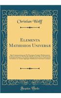 Elementa Matheseos UniversÃ¦: Qui Commentationem de PrÃ¦cipius Scriptis Mathematicis Commentationem de Studio Mathematico Recte Instituendo Et Indices in Tomos Quinque Matheseos UniversÃ¦ Continet (Classic Reprint)