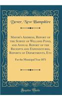 Mayor's Address, Report of the Survey of Willand Pond, and Annual Report of the Receipts and Expenditures, Reports of Departments, Etc: For the Municipal Year 1871 (Classic Reprint)