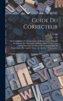 Guide du correcteur; ou, Complément des grammaires et des lexiques, donnant la solution des principales difficultés pour l'emploi des lettres majuscules et minuscules dans l'écriture et l'impression... par Auguste Tassis. 10. éd., corr. d'apres les