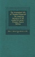 The Triumphant Life of Theodore Roosevelt ... the Inspiring Narrative of His Wonderful Career - Primary Source Edition