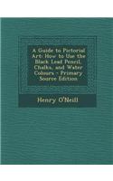 A Guide to Pictorial Art: How to Use the Black Lead Pencil, Chalks, and Water Colours - Primary Source Edition