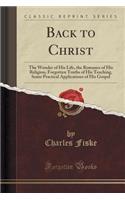 Back to Christ: The Wonder of His Life, the Romance of His Religion, Forgotten Truths of His Teaching, Some Practical Applications of His Gospel (Classic Reprint)(English)