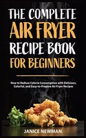 The Complete Air Fryer Recipe Book For Beginners: How to Reduce Calorie Consumption with Delicious, Colorful, and Easy-to-Prepare Air Fryer Recipes