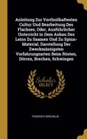 Anleitung Zur Vorthoilhaftesten Cultur Und Bearbeitung Des Flachses, Oder, Ausführlicher Unterricht in Dem Anbau Des Leins Zu Saamen Und Zu Spinn-Material, Darstellung Der Zweckmässigsten Vorfahrungsarten Beim Rösten, Dörren, Brechen, Schwingen