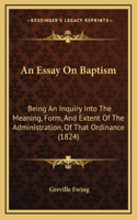 An Essay On Baptism: Being An Inquiry Into The Meaning, Form, And Extent Of The Administration, Of That Ordinance (1824)