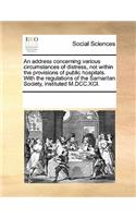 An Address Concerning Various Circumstances of Distress, Not Within the Provisions of Public Hospitals. with the Regulations of the Samaritan Society, Instituted M.DCC.XCI.