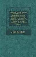 Logic Made Familiar and Easy: To Which Is Added a Compendious System of Metaphysics or Ontology: Being the Fifth Volume of the Circle of the Sciences, &C. Published by the King's Authority - Primary Source Edition