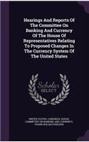Hearings and Reports of the Committee on Banking and Currency of the House of Representatives Relating to Proposed Changes in the Currency System of the United States