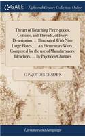 The Art of Bleaching Piece-Goods, Cottons, and Threads, of Every Description, ... Illustrated with Nine Large Plates, ... an Elementary Work, Composed for the Use of Manufacturers, Bleachers, ... by Pajot Des Charmes