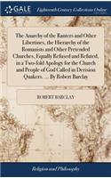 The Anarchy of the Ranters and Other Libertines, the Hierarchy of the Romanists and Other Pretended Churches, Equally Refused and Refuted, in a Two-Fold Apology for the Church and People of God Called in Derision Quakers. ... by Robert Barclay