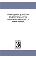 Higher Arithmetic; or, the Science and Application of Nymbers; Combining the Analytic and Synthetic Modes of instruction ... by James B. Thomson.