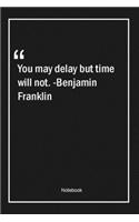 You may delay, but time will not. -Benjamin Franklin