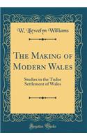 The Making of Modern Wales: Studies in the Tudor Settlement of Wales (Classic Reprint)