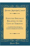 Statutes Specially Relating to the City of Toronto: Compiled by Order of the Special Committee Appointed by the Municipal Council to Consolidate the City By-Laws (Classic Reprint)