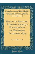 Manual of Artillery Exercises for 64/32 Pounder Guns on Traversing Platforms, 1879 (Classic Reprint)