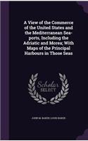 A View of the Commerce of the United States and the Mediterranean Sea-ports, Including the Adriatic and Morea; With Maps of the Principal Harbours in Those Seas