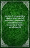 Mexico. A geographical sketch, with special reference to economic conditions and prospects of future development