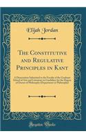 The Constitutive and Regulative Principles in Kant: A Dissertation Submitted to the Faculty of the Graduate School of Arts and Literature in Candidacy for the Degree of Doctor of Philosophy (Department or Philosophy) (Classic Reprint)