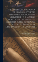 Constitutional Power of Congress Over the Territories. An Argument Delivered in the Supreme Court of the United States, December 18, 1856, in the Case of Dred Scott, Plaintiff in Error, vs. John F. A. Sandford
