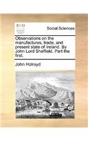 Observations on the Manufactures, Trade, and Present State of Ireland. by John Lord Sheffield. Part the First.