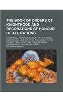 The Book of Orders of Knighthood and Decorations of Honour of All Nations; Comprising a Historical Account of Each Order, Military, Naval, and Civil,