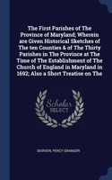 First Parishes of The Province of Maryland; Wherein are Given Historical Sketches of The ten Counties & of The Thirty Parishes in The Province at The Time of The Establishment of The Church of England in Maryland in 1692; Also a Short Treatise on T