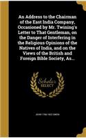 An Address to the Chairman of the East India Company, Occasioned by Mr. Twining's Letter to That Gentleman, on the Danger of Interfering in the Religious Opinions of the Natives of India, and on the Views of the British and Foreign Bible Society, A