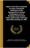 Report of the Sub-committee on Army, Centennial Celebration of the Inauguration of George Washington as First President of the United States, Held at New York City, April 30th and May 1st, 1889