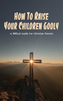 How To Raise Your Children Godly: A Biblical Guide For Christian Parents: Parenting Bible Study