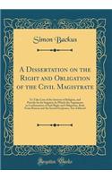 A Dissertation on the Right and Obligation of the Civil Magistrate: To Take Care of the Interest of Religion, and Provide for Its Support; In Which the Arguments in Confirmation of Said Right and Obligation, Both From Reason and the Sacred Scriptur