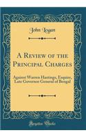 A Review of the Principal Charges: Against Warren Hastings, Esquire, Late Governor General of Bengal (Classic Reprint)